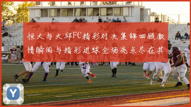 恒大与大邱FC精彩对决集锦回顾激情瞬间与精彩进球全场亮点尽在其中