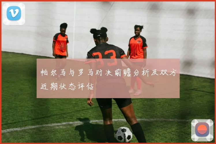 帕尔马与罗马对决前瞻分析及双方近期状态评估